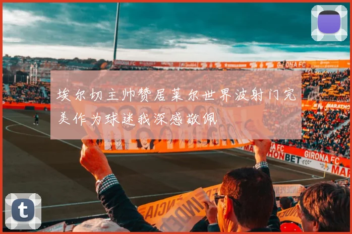 埃尔切主帅赞居莱尔世界波射门完美作为球迷我深感敬佩