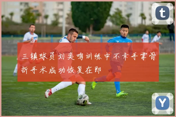 三镇球员刘奕鸣训练中不幸手掌骨折手术成功恢复在即