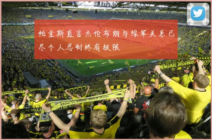 帕金斯直言杰伦布朗与绿军关系已尽个人忍耐终有极限
