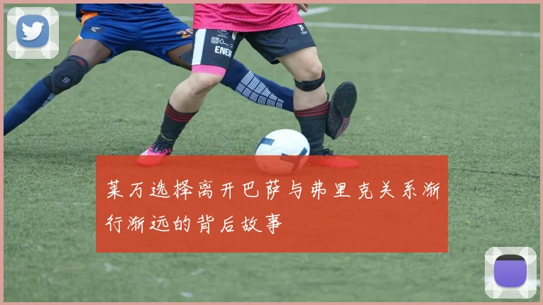 莱万选择离开巴萨与弗里克关系渐行渐远的背后故事