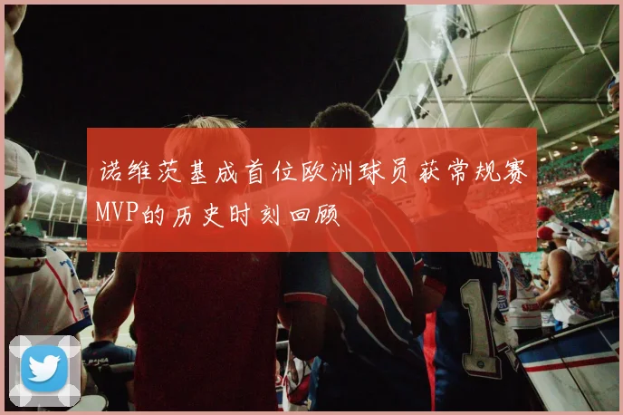 诺维茨基成首位欧洲球员获常规赛MVP的历史时刻回顾