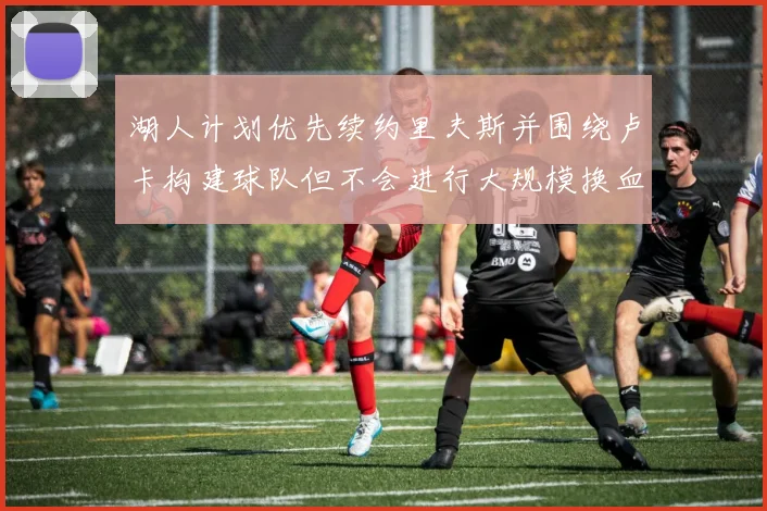 湖人计划优先续约里夫斯并围绕卢卡构建球队但不会进行大规模换血