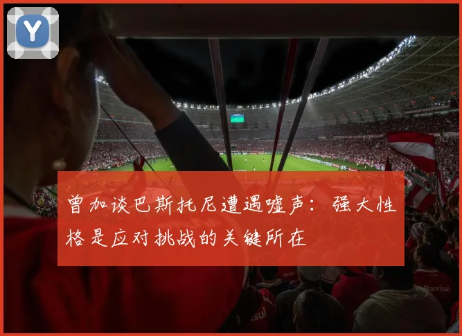 曾加谈巴斯托尼遭遇嘘声：强大性格是应对挑战的关键所在