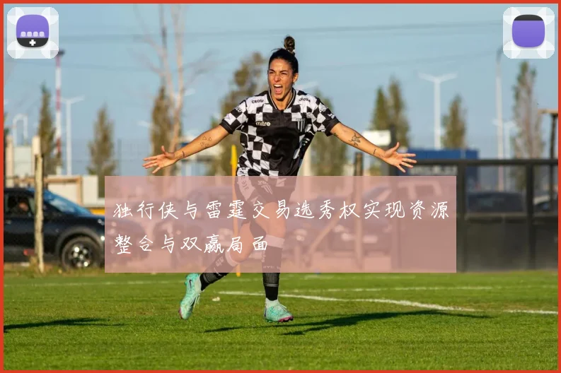 独行侠与雷霆交易选秀权实现资源整合与双赢局面