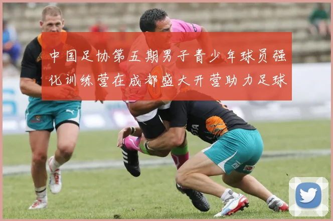 中国足协第五期男子青少年球员强化训练营在成都盛大开营助力足球未来发展