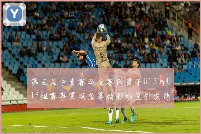 第五届中青赛海南赛区男子U13与U15组赛事圆满落幕精彩纷呈引发热烈反响