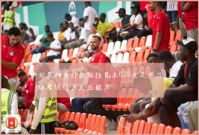 刘晨神勇扑救阻挡日本U20女足单刀球展现惊人反应能力