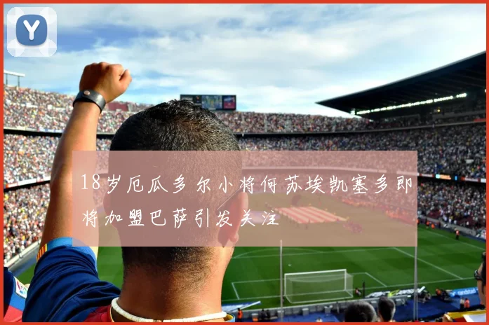 18岁厄瓜多尔小将何苏埃凯塞多即将加盟巴萨引发关注
