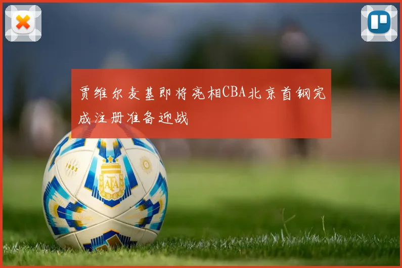 贾维尔麦基即将亮相CBA北京首钢完成注册准备迎战