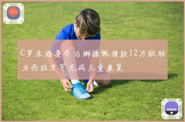 C罗未婚妻乔治娜慷慨捐款12万欧助力西班牙罕见病儿童康复