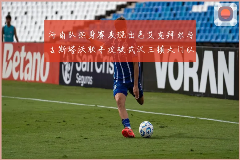 河南队热身赛表现出色艾克拜尔与古斯塔沃联手攻破武汉三镇大门以2-0获胜