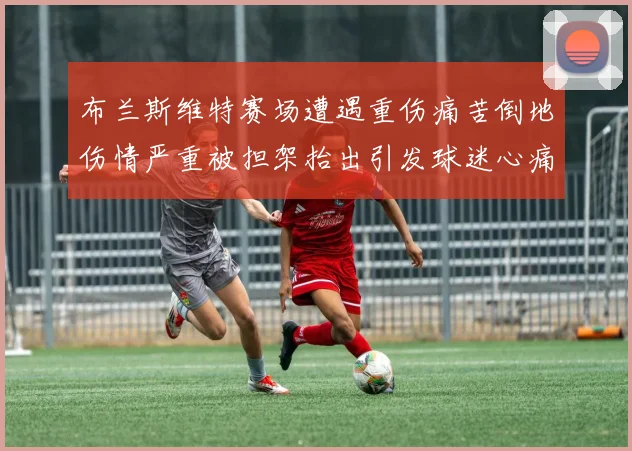布兰斯维特赛场遭遇重伤痛苦倒地伤情严重被担架抬出引发球迷心痛