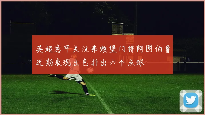 英超意甲关注弗赖堡门将阿图伯鲁近期表现出色扑出六个点球