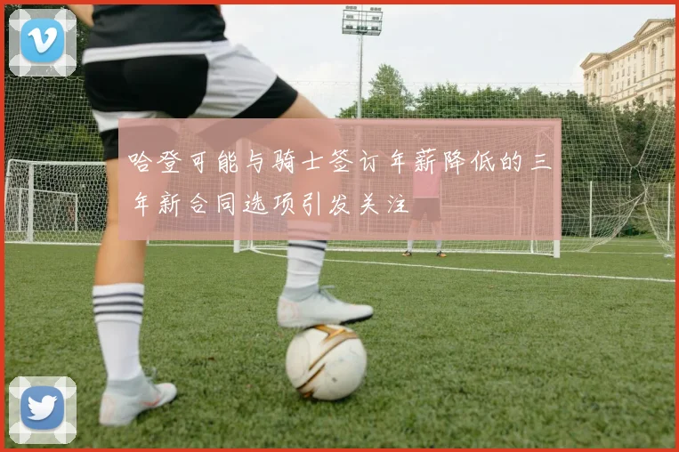 哈登可能与骑士签订年薪降低的三年新合同选项引发关注