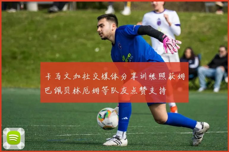 卡马文加社交媒体分享训练照获姆巴佩贝林厄姆等队友点赞支持