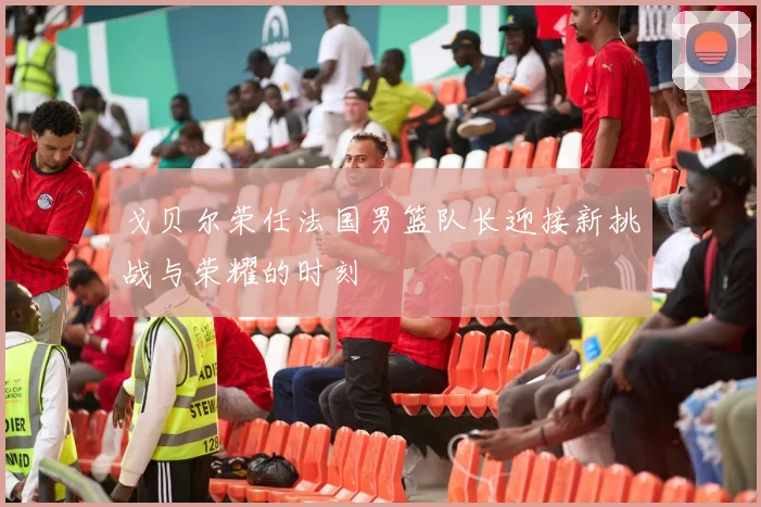 戈贝尔荣任法国男篮队长迎接新挑战与荣耀的时刻