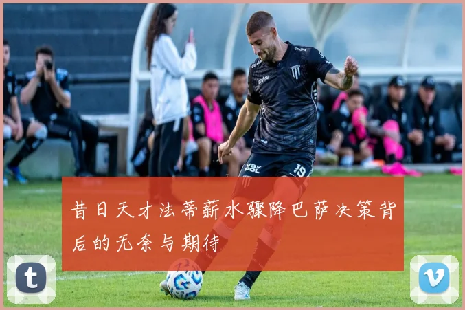 昔日天才法蒂薪水骤降巴萨决策背后的无奈与期待