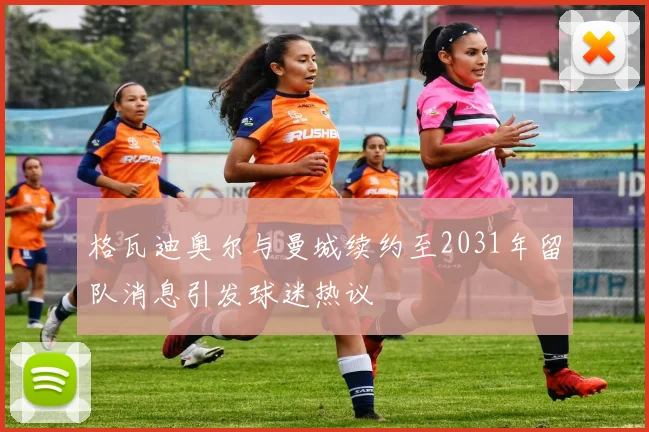 格瓦迪奥尔与曼城续约至2031年留队消息引发球迷热议