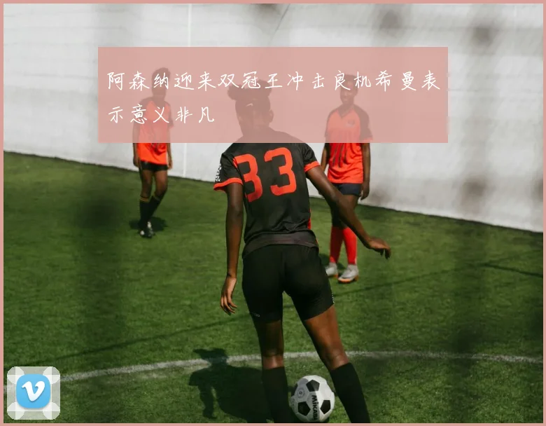 阿森纳迎来双冠王冲击良机希曼表示意义非凡