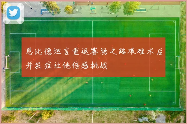 恩比德坦言重返赛场之路艰难术后并发症让他倍感挑战