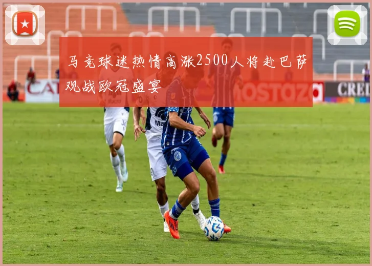 马竞球迷热情高涨2500人将赴巴萨观战欧冠盛宴